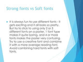 Strong fonts vs Soft fonts
 It is always fun to use different fonts - it
gets exciting and it all looks so pretty.
But try to stick to using only 2 or 3
different fonts on a poster. 1 font type
makes it quite boring, and 4 or more
fonts makes the poster very confusing.
Try to use a creative font and combine
it with a more average reading font.
Avoid combining hard fonts with soft
fonts.
 