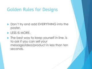 Golden Rules for Designs
 Don’t try and add EVERYTHING into the
poster.
 LESS IS MORE.
 The best way to keep yourself in line, is
to ask if you can sell your
message/idea/product in less than ten
seconds.
 