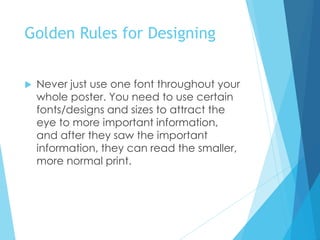 Golden Rules for Designing
 Never just use one font throughout your
whole poster. You need to use certain
fonts/designs and sizes to attract the
eye to more important information,
and after they saw the important
information, they can read the smaller,
more normal print.
 