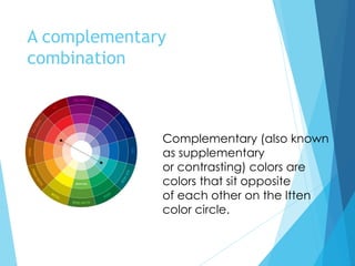 A complementary
combination
Complementary (also known
as supplementary
or contrasting) colors are
colors that sit opposite
of each other on the Itten
color circle.
 