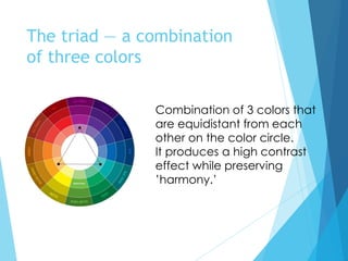 The triad — a combination
of three colors
Combination of 3 colors that
are equidistant from each
other on the color circle.
It produces a high contrast
effect while preserving
’harmony.’
 