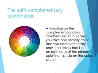 The split complementary
combination
A variation on the
complementary color
combination. In this case,
you take one primary color
and two complementary
ones (the colors that lie
on both sides of the primary
color’s antipode on the color
circle).
 