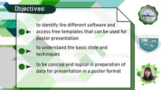 Objectives:
to identify the different software and
access free templates that can be used for
poster presentation
to be concise and logical in preparation of
data for presentation in a poster format
to understand the basic style and
techniques
 