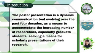 The poster presentation is a dynamic
communication tool evolving over the
past four decades, as a means to
accommodate the increasing number
of researchers, especially graduate
students, seeking a means for
scholarly presentations of their
research.
Introduction
 