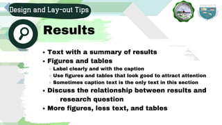 Text with a summary of results
Figures and tables
Label clearly and with the caption
Use figures and tables that look good to attract attention
Sometimes caption text is the only text in this section
Discuss the relationship between results and
More figures, less text, and tables
research question
Design and Lay-out Tips
Results
 