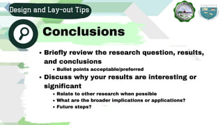 Briefly review the research question, results,
and conclusions
Bullet points acceptable/preferred
Discuss why your results are interesting or
significant
Relate to other research when possible
What are the broader implications or applications?
Future steps?
Design and Lay-out Tips
Conclusions
 