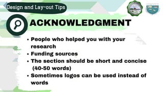 People who helped you with your
research
Funding sources
The section should be short and concise
Sometimes logos can be used instead of
words
(40-50 words)
Design and Lay-out Tips
ACKNOWLEDGMENT
 