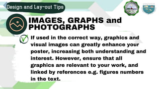 If used in the correct way, graphics and
visual images can greatly enhance your
poster, increasing both understanding and
interest. However, ensure that all
graphics are relevant to your work, and
linked by references e.g. figures numbers
in the text.
Design and Lay-out Tips
IMAGES, GRAPHS and
PHOTOGRAPHS
 