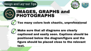 Too many colors look chaotic, unprofessional
Make sure that all diagrams are clearly
captioned and easily seen. Captions should be
positioned below the diagram/figure and the
figure should be placed close to the relevant
text.
Design and Lay-out Tips
IMAGES, GRAPHS and
PHOTOGRAPHS
 