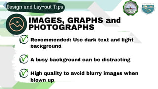 Recommended: Use dark text and light
background
A busy background can be distracting
High quality to avoid blurry images when
blown up
Design and Lay-out Tips
IMAGES, GRAPHS and
PHOTOGRAPHS
 