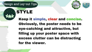 Design and Lay-out Tips
STYLE
Keep it simple, clear and concise.
Obviously, the poster needs to be
eye-catching and attractive, but
filling up your poster space with
excess clutter can be distracting
for the viewer.
 