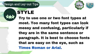 Design and Lay-out Tips
STYLE
Try to use one or two font types at
most. Too many font types can look
messy and confusing, particularly if
they are in the same sentence or
paragraph. It is best to choose fonts
that are easy on the eye, such as
Times Roman or Arial.
 