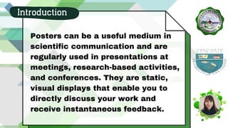 Posters can be a useful medium in
scientific communication and are
regularly used in presentations at
meetings, research-based activities,
and conferences. They are static,
visual displays that enable you to
directly discuss your work and
receive instantaneous feedback.
Introduction
 