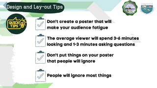 Design and Lay-out Tips
Don't create a poster that will
make your audience fatigue
Don't put things on your poster
that people will ignore
People will ignore most things
The average viewer will spend 3-6 minutes
looking and 1-3 minutes asking questions
 