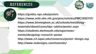 https://guides.nyu.edu/posters
https://www.ncbi.nlm.nih.gov/pmc/articles/PMC1955747/
https://www.birmingham.ac.uk/schools/metallurgy-
materials/about/cases/tips-advice/poster.aspx
https://students.dartmouth.edu/ugar/news-
events/designing-research-poster
http://www.crl.iupui.edu/resources/poster-design.asp
http://www.makesigns.com/tutorials/
REFERENCES
 