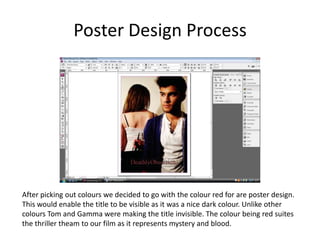 Poster Design ProcessAfter picking out colours we decided to go with the colour red for are poster design. This would enable the title to be visible as it was a nice dark colour. Unlike other colours Tom and Gamma were making the title invisible. The colour being red suites the thriller theam to our film as it represents mystery and blood.    
