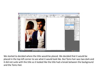 We started to decided where the title would be placed. We decided that it would be placed in the top left corner to see what it would look like. But Toms hair was two dark and it did not suite with the title as it looked like the title had a break between the background and the Toms Hair. 