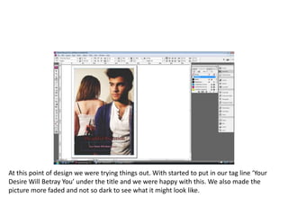 At this point of design we were trying things out. With started to put in our tag line ‘Your Desire Will Betray You’ under the title and we were happy with this. We also made the picture more faded and not so dark to see what it might look like. 
