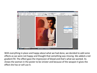 With everything in place and happy about what we had done, we decided to add some effects as we were not happy and thought that something was missing. We added a red gradient fill. The effect gave the impression of blood and that's what we wanted. Its shows the woman in the poster to be sinister and because of the weapon it gives the effect she has or will use it. 