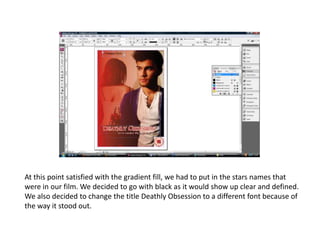 At this point satisfied with the gradient fill, we had to put in the stars names that were in our film. We decided to go with black as it would show up clear and defined. We also decided to change the title Deathly Obsession to a different font because of the way it stood out.    