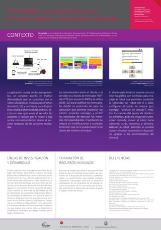 FACULTAD DE INFORMÁTICA | UNLP
Fi
RemoteBot: una Aplicación que
Combina Robots y Dispositivos Móviles
Claudia Queiruga
claudiaq@info.unlp.edu.ar
Claudia Banchoﬀ Tzancoﬀ
cbanchoﬀ@info.unlp.edu.ar
Fernando López
ﬂopez@linti.unlp.edu.ar
LINTI|Facultad de Informática
Universidad Nacional de La Plata
LÍNEAS DE INVESTIGACIÓN
Y DESARROLLO
El LINTI, Laboratorio de Investigación en Nuevas Tecno-
logías Informáticas, tiene deﬁnida una línea de investi-
gación sobre Software Libre, tanto en términos de de-
sarrollo como de uso y difusión especialmente en el
ámbito de escuelas. El proyecto Lihuen GNU/Linux [13]
con más de 6 años de trabajo, nos da un marco de inte-
racción con las escuelas. Asimismo otra línea de inves-
tigación en crecimiento es la de desarrollo de aplica-
ciones móviles. El desarrollo de RemoteBot no sólo
permitetrabajar en aspectos de integración de diferen-
tes tecnologías de desarrollo, sino que sirve como un
elemento disparador tanto para los jóvenes que parti-
cipan de los distintos espacios del proyecto “Progra-
mando con Robots y Software Libre” como así también
y, fundamentalmente para los estudiantes universita-
rios que realizan una práctica sobre un desarrollo no
convencional, innovador, que integra múltiples tecno-
logías y dispositivos.
FORMACIÓN DE
RECURSOS HUMANOS
REFERENCIAS
La aplicación consta de dos componen-
tes, un servidor escrito en Python
(Remotebot) que se comunica con el
robot utilizando el módulo para Python
duinobot [10] y un cliente para disposi-
tivos Android (Remotebot4Android) es-
crito en Java que envía al servidor las
acciones a realizar por el robot y que
recibe retroalimentación desde el ser-
vidor respecto de las acciones realiza-
das.
La Figura 1, ilustra una instalación típica de
RemoteBot en la que se pueden apreciar todas
componentes intervinientes.
La comunicación entre el cliente y el
servidor es a través de mensajes POST
de HTTP por el puerto 8000 y se utiliza
JSON [12] para codiﬁcar los mensajes.
Se diseñó un protocolo de capa de
aplicación que permite instanciar los
robots, enviarles mensajes y recibir
los resultados de ejecutar los méto-
dos correspondientes. El protocolo se
adapta sin modiﬁcaciones a cualquier
extensión que se le pueda hacer a las
clases del módulo duinobot.
RemoteBot es el resultado de la articulación del proyecto de I+D "Programando con Robots y Software
Libre" con la cátedra “Laboratorio de Software” de 4to. año de las carreras Lic. en Informática y Lic. en
Sistemas de la Facultad de Informática de la UNLP.
CONTEXTO
Este tipo de trabajo promueve la articulación entre
proyectos de I+D y cátedras involucrando a los estu-
diantes en la búsqueda de soluciones a problemas
reales, no convencionales, que integran múltiples
dispositivos y tecnologías. Asimismo se fomenta la
participación de los estudiantes de las distintas ca-
rreras en proyectos de I+D de interés para la Facul-
tad, estimulando la elaboración de tesinas de grado
y trabajos ﬁnales de carrera.
[1] Prensky, Marc. Digital Natives, Digital Immigrants. On the Horizon, MCB Uni-
versity Press, Vol. 9 No. 5, October 2001, 1-6.
[2] Resnick, Mitchel. Sowing the Seeds for a More Creative Society. Learning
and Leading with Technology, Dec.2007, 18–22.
[3] Wing, Jeannette. Computational thinking. Communications of ACM. Vol 49
No 3, Mar. 2006, 33–35.
[4] http://robots.linti.unlp.edu.ar
[5] Manual de Programación con Python y Robots:
http://robots.linti.unlp.edu.ar/material_disponible
[6] Licencias Creative Commons:
http://www.creativecommons.org.ar/licencias
[7] Especiﬁcación del scribbler:
http://wiki.roboteducation.org/Myro_Hardware
[8] http://robotgroup.com.ar/
[9] http://www.ecured.cu/index.php/Hardware_libre
[10] Repositorio de código:
http://repo.lihuen.linti.unlp.edu.ar/lihuen/pool/lihuen4/main/r/robot/
[11] Aprendiendo a programar con juegos y robots. Javier Díaz, Claudia Ban-
choﬀ, Sofía Martin, Fernando López. Aceptado y presentado en TEyET 2012.
Junio 2012.
[12] http://www.json.org/
[13] Proyecto Lihuen GNU/Linux: http://lihuen.info.unlp.edu.ar
[14]Aplicaciones para Dispositivos Móviles-Laboratorio de Software:
http://wiki.labmovil.linti.unlp.edu.ar
El cliente para Android cuenta con una
interfaz gráﬁca con controles para ma-
nejar el robot que permiten: controlar
la velocidad del robot (de 0 a 100),
conﬁgurar el modo de avance (por
ejemplo “avanzar sin chocar”), mos-
trar los valores del sensor de obstácu-
los del robot, girar a la mitad de la velo-
cidad indicada, mover al robot hacia
adelante, atrás, izquierda y derecha,
detener al robot. También es posible
mover el robot inclinando el dispositi-
vo (gracias a los acelerómetros del
mismo).
La Figura 3, muestra una captura de la
pantalla del cliente Android que permite
manejar al robot.
En la Figura 2, se muestra la arquitectura de RemoteBot,
las cajas verdes, (Remotebot 4 Android y Remotebot) constituyen
los desarrollos realizados para esta solución.
 