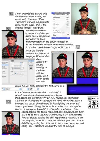 I then dragged the picture onto
the blank document using the
move tool, I then used Free
Transform to make the picture fit
better on the page. This is the
finished image. I then put a
          boarder around the
          document and also put
          a box below the picture
          that would be filled
          with information on the album release, to
          do this I used the line tool and set the width to
          1cm. I then used the rectangle tool to put a
          rectangle into the
          space at the bottom of
          the page, I then added
                     drop
                     shadow by
                     double
                     clicking on
                     the layer
                     with the
                     shape on it.
                     I then added
                     text to it
using the text tool I selected the font Didot as it

looks the most professional and as though it
would represent a big music company. I also
then added the text for the WHEATUS header, for this I used
Marker Felt to keep the house style the same for the digi-pack, I
changed the colour of each word by highlighting the letter and
selecting a colour. Using the same font I added the date up the
braces of the model, I used Edit > Transform > Rotate. I then
      added stars to the box to represent how the album has been
      rated, to do this I used the custom shape tool and selected
      the star shape, holding the shift key down to make sure the
      star stays in proportion. I then added the logo to the picture I
      did this by pasting the picture onto the poster document and
      using Free Transform to adjust the size of the logo.
 
