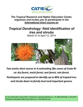 The Tropical Research and Higher Education Center,
organizes and invites you to pareticipate in the
International short course on

Tropical Dendrology: field identification of
tres and shrubs
March 31 to April 12, 2014

Two weeks short course in 4 contrasting lifes zones of Costa Rica: dry forest, moist forest, wet forest, rain forest.
Participants are prepared to identify up to 80% of tropical tres
and shrubs down to family level and important genera.

For more information contact CATIE´s Training Area: capacitacion@catie.ac.cr. Tel. (506)-2558-2433, or visit CATIE´s
Training Area web page at http://www.catie.ac.cr or www.hjimenez.org

 