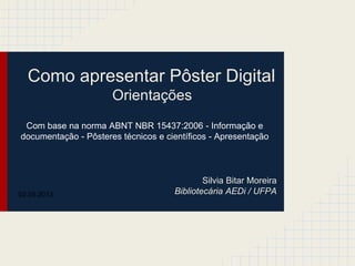 Como apresentar Pôster Digital
Orientações
Silvia Bitar Moreira
Bibliotecária AEDi / UFPA
Com base na norma ABNT NBR 15437:2006 - Informação e
documentação - Pôsteres técnicos e científicos - Apresentação
02.05.2013
 