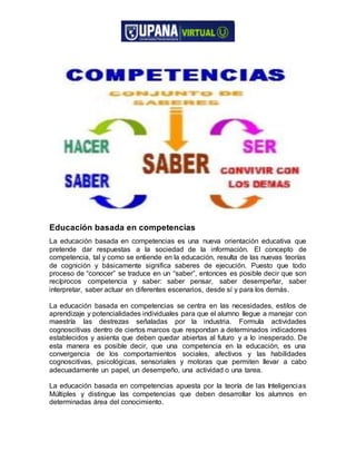Educación basada en competencias
La educación basada en competencias es una nueva orientación educativa que
pretende dar respuestas a la sociedad de la información. El concepto de
competencia, tal y como se entiende en la educación, resulta de las nuevas teorías
de cognición y básicamente significa saberes de ejecución. Puesto que todo
proceso de “conocer” se traduce en un “saber”, entonces es posible decir que son
recíprocos competencia y saber: saber pensar, saber desempeñar, saber
interpretar, saber actuar en diferentes escenarios, desde sí y para los demás.
La educación basada en competencias se centra en las necesidades, estilos de
aprendizaje y potencialidades individuales para que el alumno llegue a manejar con
maestría las destrezas señaladas por la industria. Formula actividades
cognoscitivas dentro de ciertos marcos que respondan a determinados indicadores
establecidos y asienta que deben quedar abiertas al futuro y a lo inesperado. De
esta manera es posible decir, que una competencia en la educación, es una
convergencia de los comportamientos sociales, afectivos y las habilidades
cognoscitivas, psicológicas, sensoriales y motoras que permiten llevar a cabo
adecuadamente un papel, un desempeño, una actividad o una tarea.
La educación basada en competencias apuesta por la teoría de las Inteligencias
Múltiples y distingue las competencias que deben desarrollar los alumnos en
determinadas área del conocimiento.
 
