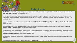 BAPTISTA, Claudio Roberto.Ação pedagógica e educação especial: a sala de recursos como prioridade na oferta de serviços especializados. Rev.
bras. educ. espec., Marília, v. 17, n. spe1, Aug. 2011.
BRASIL.Conselho Nacional de Educação. Câmara de Educação Básica. Resolução CNE/ CEB n.º 4, de 2 de outubro de 2009. Institui Diretrizes
Operacionais para o Atendimento Educacional Especializado na Educação Básica, modalidade Educação Especial. Diário Oficial da União, 5 de
outubro de 2009.
______. Ministério da Educação. Secretaria da Educação Especial. Política Nacional de Educação Especial na Perspectiva da Educação Inclusiva.
Brasília, DF, 2008.
GLAT, Rosana. BLANCO, Leila de Macedo Varela. Educação Especial no contexto de uma educação inclusiva. In : GLAT, Rosana. Educação
Inclusiva: cultura e cotidiano escolar. Rio de Janeiro: 7 letras, 2007.
OSÓRIO, Antônio Carlos do Nascimento. Práticas Sociais, Culturais e Pedagógicas – Fragmentos de uma realidade Seletiva. In: MENDES, Eniceia
Gonçalves, ALMEIDA, Maria Amelia (Org). Das Margens ao Centro: perspectivas para as políticas e práticas educacionais no contexto da
educação especial inclusiva. São Paulo: Junqueira&Marin, 2010.
SECRETARIA DE EDUCAÇÃO DE JOINVILLE. Dispõe sobre procedimentos em relação às Salas de Recursos Multifuncionais. Instrução Normativa
004/2013.
VIANNA, Cláudia Pereira. O sexo e o gênero da docência. Cadernos Pagu, v. 17, n. 18, p. 81-103, 2001.
Referências
 
 