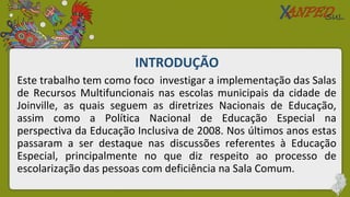 INTRODUÇÃO
Este trabalho tem como foco investigar a implementação das Salas
de Recursos Multifuncionais nas escolas municipais da cidade de
Joinville, as quais seguem as diretrizes Nacionais de Educação,
assim como a Política Nacional de Educação Especial na
perspectiva da Educação Inclusiva de 2008. Nos últimos anos estas
passaram a ser destaque nas discussões referentes à Educação
Especial, principalmente no que diz respeito ao processo de
escolarização das pessoas com deficiência na Sala Comum.
 