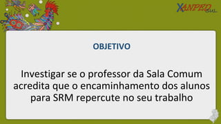 OBJETIVO
Investigar se o professor da Sala Comum
acredita que o encaminhamento dos alunos
para SRM repercute no seu trabalho
 