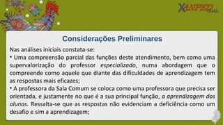 Considerações Preliminares
Nas análises iniciais constata-se:
• Uma compreensão parcial das funções deste atendimento, bem como uma
supervalorização do professor especializado, numa abordagem que o
compreende como aquele que diante das dificuldades de aprendizagem tem
as respostas mais eficazes;
• A professora da Sala Comum se coloca como uma professora que precisa ser
orientada, e justamente no que é a sua principal função, a aprendizagem dos
alunos. Ressalta-se que as respostas não evidenciam a deficiência como um
desafio e sim a aprendizagem;
 