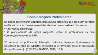 Considerações Preliminares
Os dados preliminares apontam para alguns caminhos que precisam ser bem
avaliados para se tornarem medidas efetivas no contexto escolar como:
• A formação em serviço;
• O planejamento de ações conjuntas entre as professores da Sala
Comum/professores da SRM;
“O sucesso da política de Educação Inclusiva depende diretamente da
existência da rede de suportes, incluindo-se a formação inicial e continuada
dos professores [...]” (GLAT e BLANCO, 2007, p.33).
 