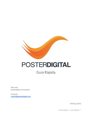  
 
 
 
 
 
 
 
 
 
 
 
 
Guía Rápida
 
 
 
 
 
Sitio web:  
posterdigital.com/soporte 
 
Contacto: 
contact@posterdigital.com 
29/Mayo/2015
PosterDigital - Guía Rápida 1
 