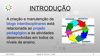 INTRODUÇÃO
A criação e manutenção de
blogs interdisciplinares está
relacionada ao projeto
pedagógico e às atividades
desenvolvidas em todos os
níveis de ensino.
25/11/2013

Josete M. Zimmer – UAB

2

 