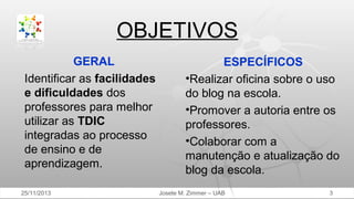 OBJETIVOS
GERAL
Identificar as facilidades
e dificuldades dos
professores para melhor
utilizar as TDIC
integradas ao processo
de ensino e de
aprendizagem.
25/11/2013

ESPECÍFICOS
•Realizar oficina sobre o uso
do blog na escola.
•Promover a autoria entre os
professores.
•Colaborar com a
manutenção e atualização do
blog da escola.
Josete M. Zimmer – UAB

3

 