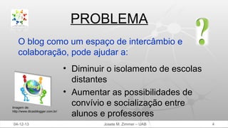 PROBLEMA
O blog como um espaço de intercâmbio e
colaboração, pode ajudar a:

Imagem de:
http://www.dicasblogger.com.br/

04-12-13

• Diminuir o isolamento de escolas
distantes
• Aumentar as possibilidades de
convívio e socialização entre
alunos e professores
Josete M. Zimmer – UAB

4

 