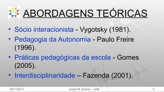 ABORDAGENS TEÓRICAS
• Sócio interacionista - Vygotsky (1981).
• Pedagogia da Autonomia - Paulo Freire
(1996).
• Práticas pedagógicas da escola - Gomes
(2005).
• Interdisciplinaridade – Fazenda (2001).
26/11/2013

Josete M. Zimmer – UAB

5

 
