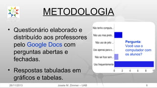 METODOLOGIA
• Questionário elaborado e
distribuído aos professores
pelo Google Docs com
perguntas abertas e
fechadas.

Pergunta:
Você usa o
computador com
os alunos?

• Respostas tabuladas em
gráficos e tabelas.
26/11/2013

Josete M. Zimmer – UAB

6

 