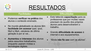 RESULTADOS
Facilidades
•

•

Podemos verificar na prática dos
alunos o conteúdo ensinado.

•

No mundo globalizado os alunos têm
facilidade em acessar ipad, ipod,
Mp3 e Mp4, celulares de última
•
geração e por aí vai...

•

Aumentou o interesse dos alunos
pelos assuntos trabalhados,
enquanto usaram mídias e
tecnologias digitais.

04-12-13

•

Dificuldades
Está faltando capacitação para os
professores que por muitas vazes
precisam do auxílio dos próprios
alunos para desenvolverem o
trabalho.
Grande dificuldade de acesso à
internet e aos equipamentos.
“Ainda não fiz uso com os alunos”.

Josete M. Zimmer - UAB

7

 