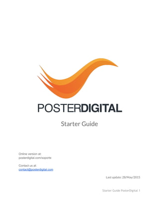  
 
 
 
 
 
 
 
 
 
 
 
Starter Guide
 
 
 
 
 
 
Online version at:  
posterdigital.com/soporte 
 
Contact us at: 
contact@posterdigital.com 
 
Last update: 28/May/2015
Starter Guide PosterDigital 1
 