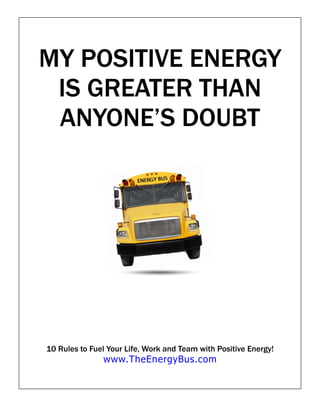MY POSITIVE ENERGY
 IS GREATER THAN
 ANYONE’S DOUBT




10 Rules to Fuel Your Life, Work and Team with Positive Energy!
               www.TheEnergyBus.com
 