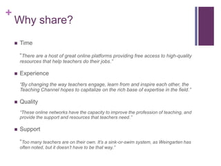 +

Why share?


Time

“There are a host of great online platforms providing free access to high-quality
resources that help teachers do their jobs.”


Experience
“By changing the way teachers engage, learn from and inspire each other, the
Teaching Channel hopes to capitalize on the rich base of expertise in the field.”



Quality
“These online networks have the capacity to improve the profession of teaching, and
provide the support and resources that teachers need.”



Support
“Too many teachers are on their own. It’s a sink-or-swim system, as Weingarten has
often noted, but it doesn’t have to be that way.”

 