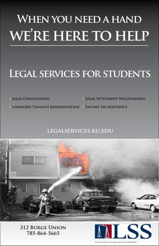 When you need a hand 
we’re here to help 
Legal services for students 
Legal Consultation 
Landlord-Tennant Representation 
legalservices.ku.edu 
312 Burge Union 
785-864-5665 
Legal Settlement Negotiations 
Income Tax Assistance 
Photo Credit: George Mullinix/KANSAN 
