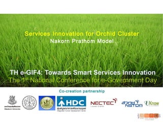 TH e-GIF4: Towards Smart Services Innovation
The 1st
National Conference for e-Government Day
Co-creation partnership
Services Innovation for Orchid Cluster
Nakorn Prathom Model
 