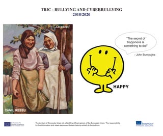 CAMIL RESSU
„La pozat”
“The secret of
happiness is
something to do!”
The content of this poster does not reflect the official opinion of the European Union. The responsibility
for the information and views expressed therein belong entirely to the authors.
TRIC - BULLYING AND CYBERBULLYING
2018/2020
- John Burroughs
 