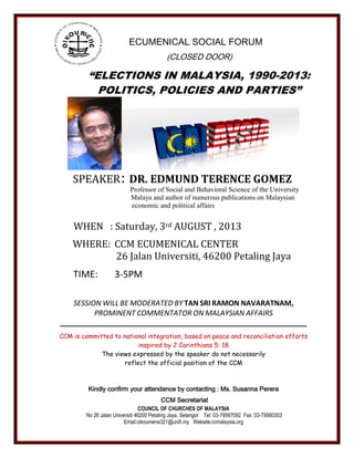 “ELECTIONS IN MALAYSIA, 1990-2013:
POLITICS, POLICIES AND PARTIES”
SPEAKER: DR. EDMUND TERENCE GOMEZ
Professor of Social and Behavioral Science of the University
Malaya and author of numerous publications on Malaysian
economic and political affairs
WHEN : Saturday, 3rd AUGUST , 2013
WHERE: CCM ECUMENICAL CENTER
26 Jalan Universiti, 46200 Petaling Jaya
TIME: 3-5PM
SESSION WILL BE MODERATED BY TAN SRI RAMON NAVARATNAM,
PROMINENT COMMENTATOR ON MALAYSIAN AFFAIRS
______________________________________________________________________
CCM is committed to national integration, based on peace and reconciliation efforts
inspired by 2 Corinthians 5: 18
The views expressed by the speaker do not necessarily
reflect the official position of the CCM
Kindly confirm your attendance by contacting : Ms. Susanna Perera
CCM Secretariat
COUNCIL OF CHURCHES OF MALAYSIA
No 26 Jalan Universiti 46200 Petaling Jaya, Selangor Tel: 03-79567092 Fax: 03-79560353
Email:oikoumene321@unifi.my Website:ccmalaysia.org
ECUMENICAL SOCIAL FORUM
(CLOSED DOOR)
 