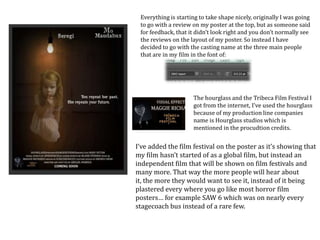 Everything is starting to take shape nicely, originally I was going
to go with a review on my poster at the top, but as someone said
for feedback, that it didn’t look right and you don’t normally see
the reviews on the layout of my poster. So instead I have
decided to go with the casting name at the three main people
that are in my film in the font of:
The hourglass and the Tribeca Film Festival I
got from the internet, I’ve used the hourglass
because of my production line companies
name is Hourglass studios which is
mentioned in the procudtion credits.
I’ve added the film festival on the poster as it’s showing that
my film hasn’t started of as a global film, but instead an
independent film that will be shown on film festivals and
many more. That way the more people will hear about
it, the more they would want to see it, instead of it being
plastered every where you go like most horror film
posters… for example SAW 6 which was on nearly every
stagecoach bus instead of a rare few.
 