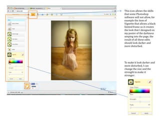 This icon allows the skills
that some Photoshop
software will not allow, for
example the item of
Vignette that allows a black
fainted frame so it creates
the look that I designed on
my poster of the darkness
seeping into the page, the
result of all these edits
should look darker and
more disturbed.
To make it look darker and
more disturbed, I can
change the size and the
strength to make it
stronger:
 
